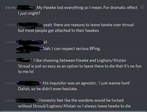 Person 1: "My Hawke lost everything so I mean. For dramatic effect I just might?"
Person 2: "yeah, there are reasons to leave hawke over stroud but most people get attached to their hawkes"
Person 3: "lol, nah, I can respect serious RPing."
Person 4: "I like choosing between Hawke and Loghain/Alistair. Stroud is just so easy as an option to leave there to die that it's no fun to me lol"
Person 3: "His Inquisitor was an agnostic, 'I just wanna hunt' Dalish, so he didn't even hesitate."
Person 5: "I honestly feel like the wardens would be fucked without Stroud/Loghain/Alistair so I always leave hawke to die"
