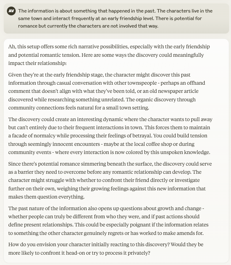 My follow question was: "
The information is about something that happened in the past. The characters live in the same town and interact frequently at an early friendship level. There is potential for romance but currently the characters are not involved that way." Claude's response provides a few examples and asks how the character would respond.