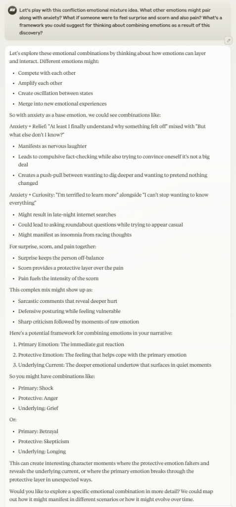 I say, "Let's play with this confliction emotional mixture idea. What other emotions might pair along with anxiety? What if someone were to feel surprise and scorn and also pain? What's a framework you could suggest for thinking about combining emotions as a result of this discovery?" Claude responds by providing several examples of different emotional combinations and a framework for thinking of how to combine emotions, focused on the three categories of primary emotion, protective emotion, and underlying emotion.